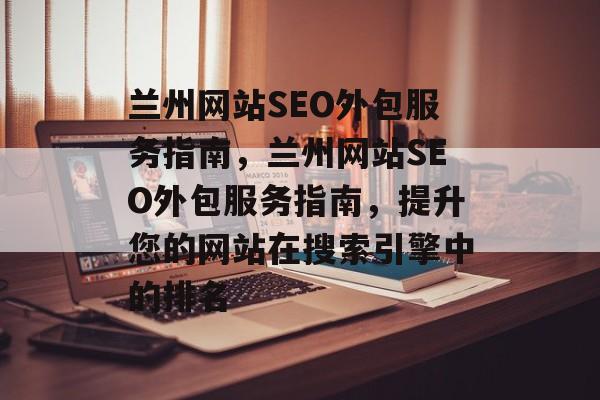 兰州网站SEO外包服务指南，兰州网站SEO外包服务指南，提升您的网站在搜索引擎中的排名