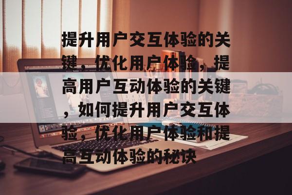 提升用户交互体验的关键，优化用户体验，提高用户互动体验的关键，如何提升用户交互体验，优化用户体验和提高互动体验的秘诀