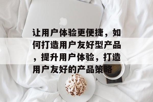 让用户体验更便捷，如何打造用户友好型产品，提升用户体验，打造用户友好的产品策略