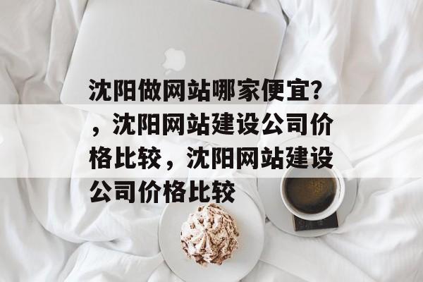 沈阳做网站哪家便宜？，沈阳网站建设公司价格比较，沈阳网站建设公司价格比较