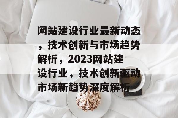 网站建设行业最新动态，技术创新与市场趋势解析，2023网站建设行业，技术创新驱动市场新趋势深度解析