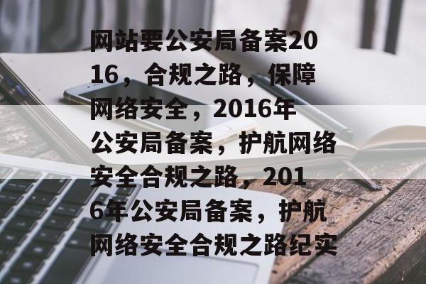 网站要公安局备案2016，合规之路，保障网络安全，2016年公安局备案，护航网络安全合规之路，2016年公安局备案，护航网络安全合规之路纪实
