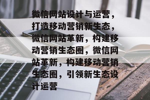 微信网站设计与运营，打造移动营销新生态，微信网站革新，构建移动营销生态圈，微信网站革新，构建移动营销生态圈，引领新生态设计运营