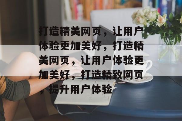 打造精美网页，让用户体验更加美好，打造精美网页，让用户体验更加美好，打造精致网页，提升用户体验