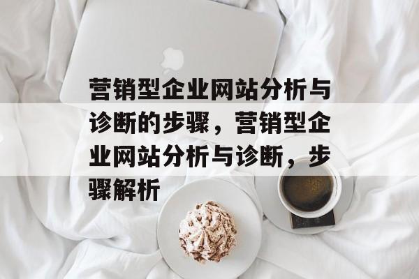 营销型企业网站分析与诊断的步骤，营销型企业网站分析与诊断，步骤解析