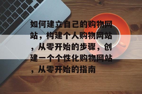 如何建立自己的购物网站，构建个人购物网站，从零开始的步骤，创建一个个性化购物网站，从零开始的指南