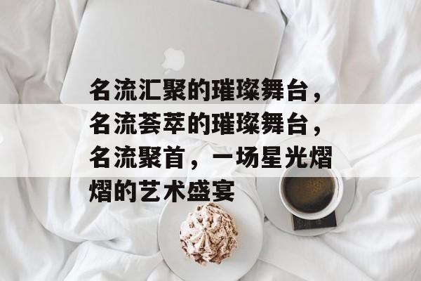 名流汇聚的璀璨舞台，名流荟萃的璀璨舞台，名流聚首，一场星光熠熠的艺术盛宴