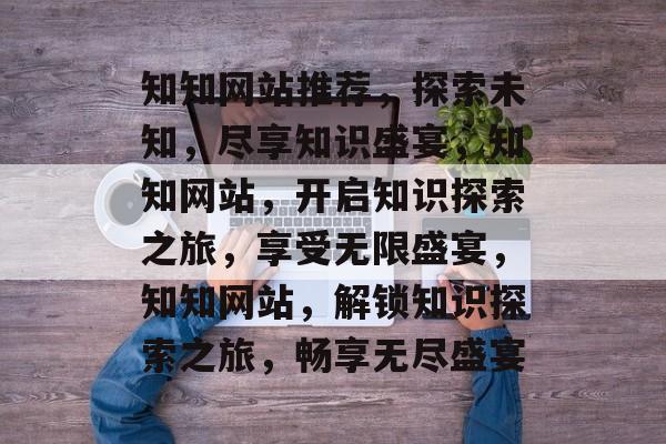 知知网站推荐，探索未知，尽享知识盛宴，知知网站，开启知识探索之旅，享受无限盛宴，知知网站，解锁知识探索之旅，畅享无尽盛宴