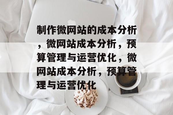 制作微网站的成本分析，微网站成本分析，预算管理与运营优化，微网站成本分析，预算管理与运营优化