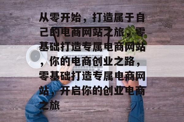 从零开始，打造属于自己的电商网站之旅，零基础打造专属电商网站，你的电商创业之路，零基础打造专属电商网站，开启你的创业电商之旅