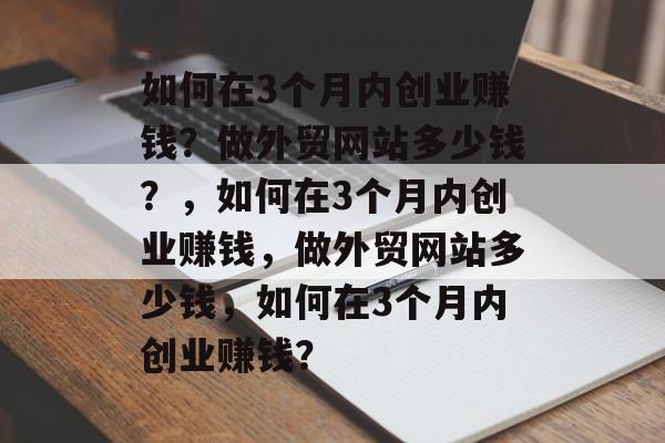 如何在3个月内创业赚钱？做外贸网站多少钱？，如何在3个月内创业赚钱，做外贸网站多少钱，如何在3个月内创业赚钱？