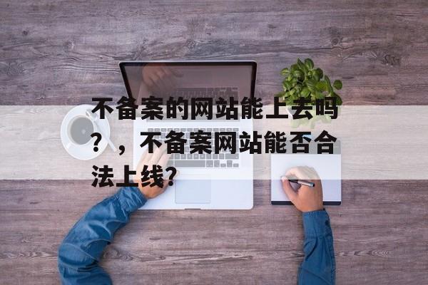 不备案的网站能上去吗？，不备案网站能否合法上线？