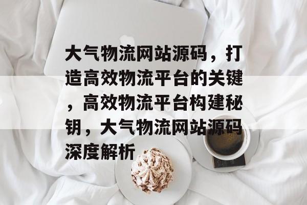 大气物流网站源码，打造高效物流平台的关键，高效物流平台构建秘钥，大气物流网站源码深度解析
