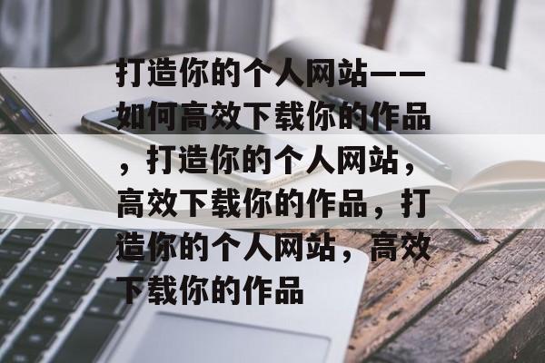打造你的个人网站——如何高效下载你的作品，打造你的个人网站，高效下载你的作品，打造你的个人网站，高效下载你的作品