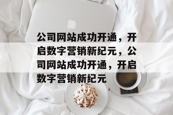 公司网站成功开通，开启数字营销新纪元，公司网站成功开通，开启数字营销新纪元