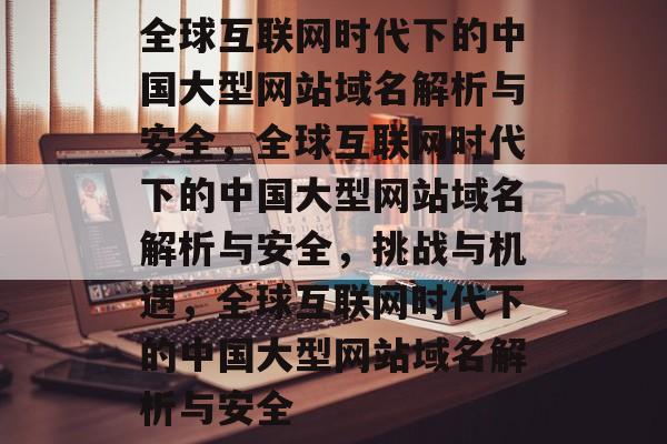 全球互联网时代下的中国大型网站域名解析与安全，全球互联网时代下的中国大型网站域名解析与安全，挑战与机遇，全球互联网时代下的中国大型网站域名解析与安全
