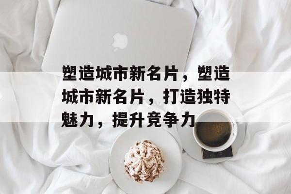 塑造城市新名片，塑造城市新名片，打造独特魅力，提升竞争力