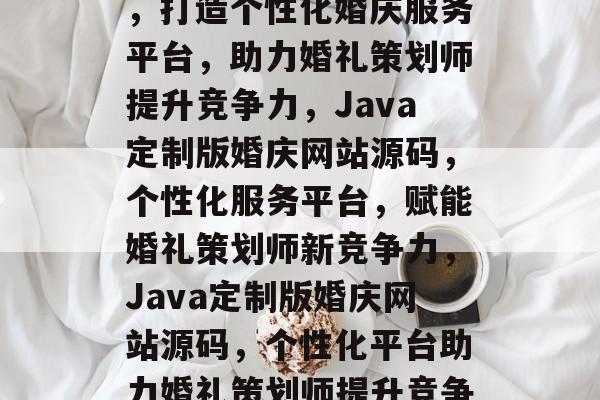 Java婚庆网站源码，打造个性化婚庆服务平台，助力婚礼策划师提升竞争力，Java定制版婚庆网站源码，个性化服务平台，赋能婚礼策划师新竞争力，Java定制版婚庆网站源码，个性化平台助力婚礼策划师提升竞争力