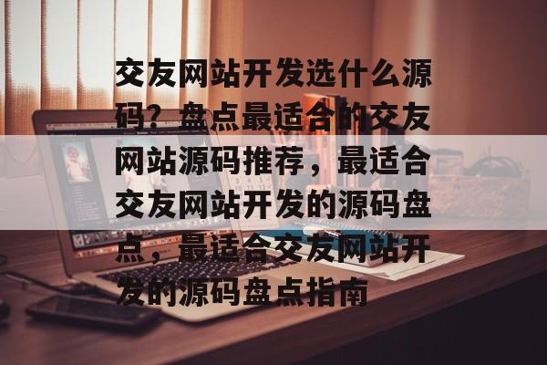 交友网站开发选什么源码？盘点最适合的交友网站源码推荐，最适合交友网站开发的源码盘点，最适合交友网站开发的源码盘点指南