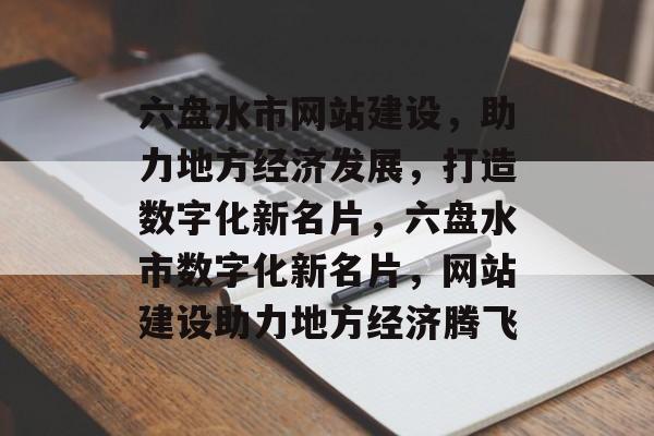 六盘水市网站建设，助力地方经济发展，打造数字化新名片，六盘水市数字化新名片，网站建设助力地方经济腾飞