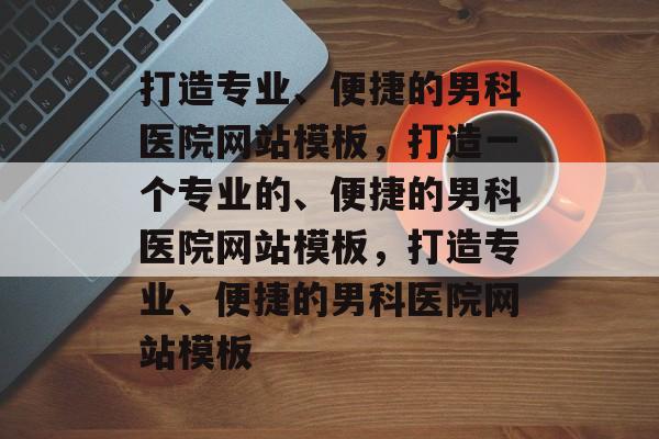 打造专业、便捷的男科医院网站模板，打造一个专业的、便捷的男科医院网站模板，打造专业、便捷的男科医院网站模板