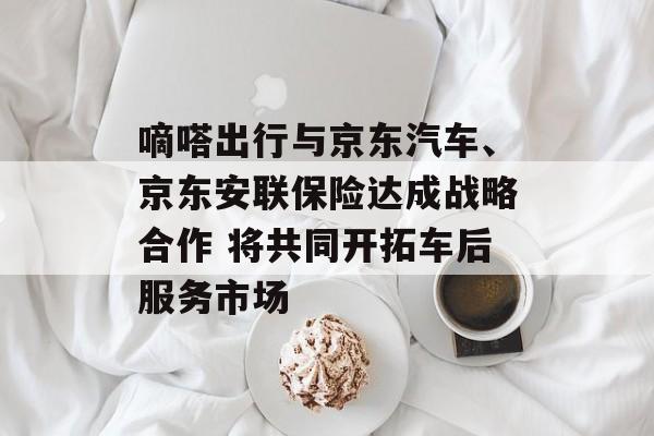 嘀嗒出行与京东汽车、京东安联保险达成战略合作 将共同开拓车后服务市场