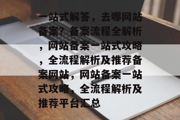 一站式解答，去哪网站备案？备案流程全解析，网站备案一站式攻略，全流程解析及推荐备案网站，网站备案一站式攻略，全流程解析及推荐平台汇总