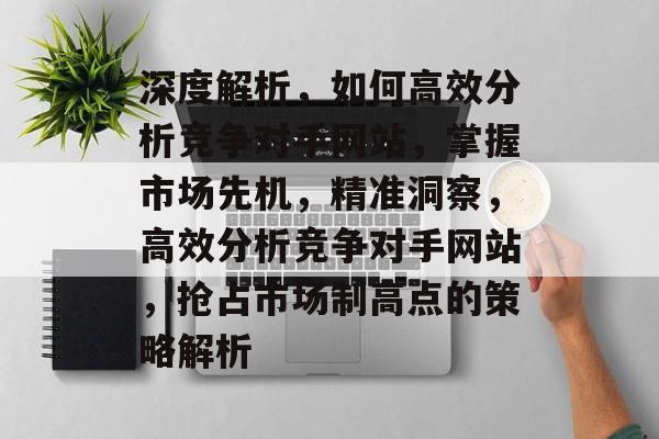 深度解析，如何高效分析竞争对手网站，掌握市场先机，精准洞察，高效分析竞争对手网站，抢占市场制高点的策略解析