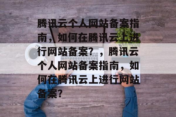 腾讯云个人网站备案指南，如何在腾讯云上进行网站备案？，腾讯云个人网站备案指南，如何在腾讯云上进行网站备案？