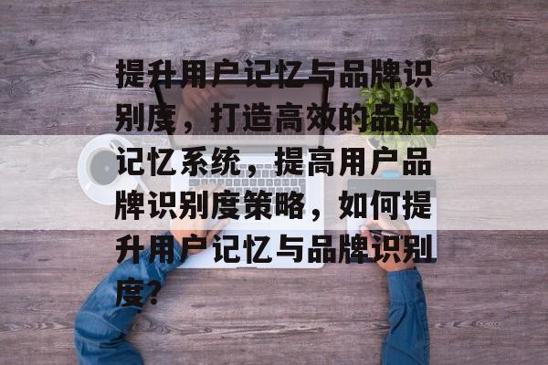 提升用户记忆与品牌识别度，打造高效的品牌记忆系统，提高用户品牌识别度策略，如何提升用户记忆与品牌识别度？