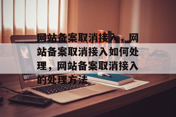 网站备案取消接入，网站备案取消接入如何处理，网站备案取消接入的处理方法