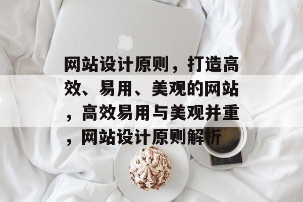 网站设计原则，打造高效、易用、美观的网站，高效易用与美观并重，网站设计原则解析