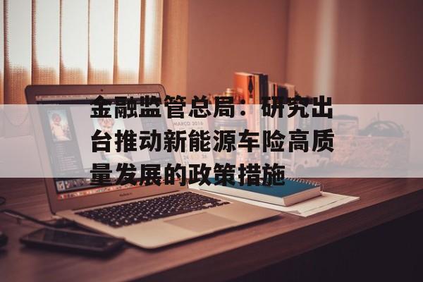 金融监管总局：研究出台推动新能源车险高质量发展的政策措施