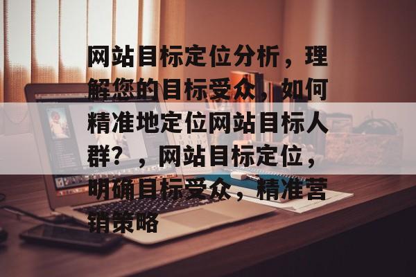 网站目标定位分析，理解您的目标受众，如何精准地定位网站目标人群？，网站目标定位，明确目标受众，精准营销策略