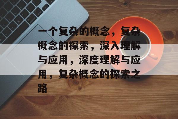 一个复杂的概念，复杂概念的探索，深入理解与应用，深度理解与应用，复杂概念的探索之路