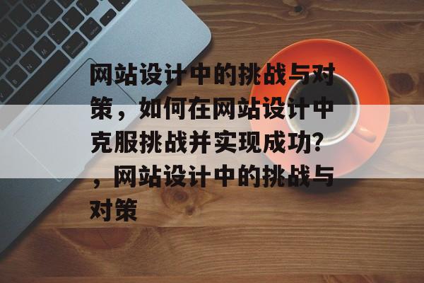网站设计中的挑战与对策，如何在网站设计中克服挑战并实现成功？，网站设计中的挑战与对策