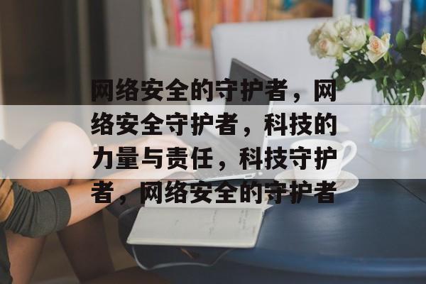 网络安全的守护者，网络安全守护者，科技的力量与责任，科技守护者，网络安全的守护者