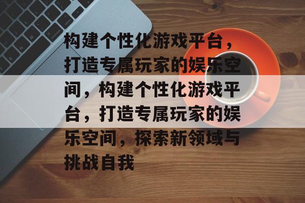 构建个性化游戏平台，打造专属玩家的娱乐空间，构建个性化游戏平台，打造专属玩家的娱乐空间，探索新领域与挑战自我