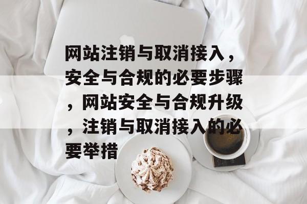 网站注销与取消接入，安全与合规的必要步骤，网站安全与合规升级，注销与取消接入的必要举措