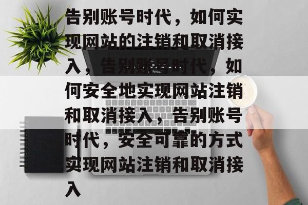 告别账号时代，如何实现网站的注销和取消接入，告别账号时代，如何安全地实现网站注销和取消接入，告别账号时代，安全可靠的方式实现网站注销和取消接入