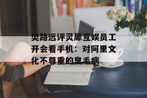 樊路远评灵犀互娱员工开会看手机：对阿里文化不尊重的臭毛病