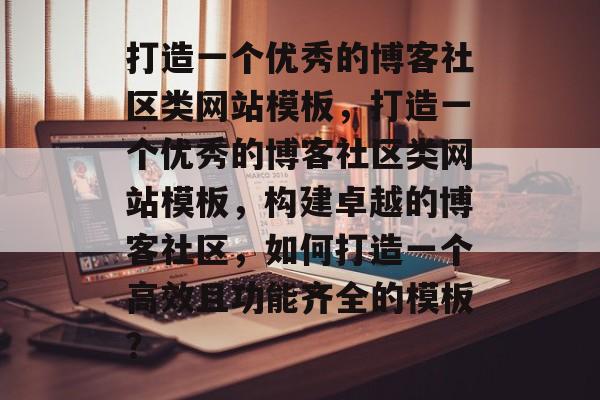 打造一个优秀的博客社区类网站模板，打造一个优秀的博客社区类网站模板，构建卓越的博客社区，如何打造一个高效且功能齐全的模板？
