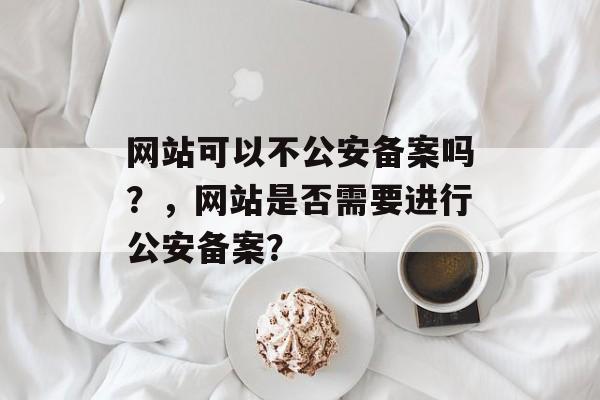 网站可以不公安备案吗？，网站是否需要进行公安备案？