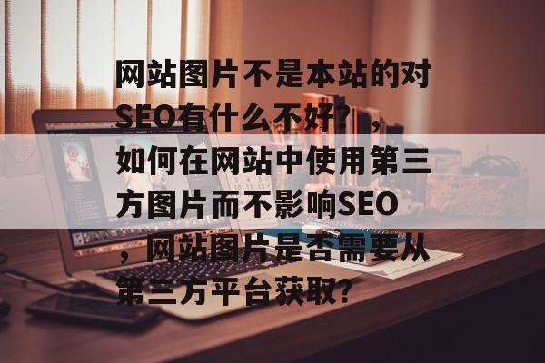 网站图片不是本站的对SEO有什么不好？，如何在网站中使用第三方图片而不影响SEO，网站图片是否需要从第三方平台获取？