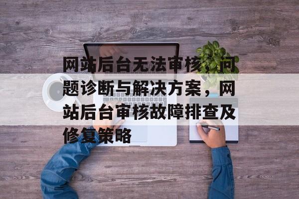 网站后台无法审核,问题诊断与解决方案,网站后台审核故障排查及修复策略 网站后台无法审核,问题诊断与解决方案,网站后台审核故障排查及修复策略