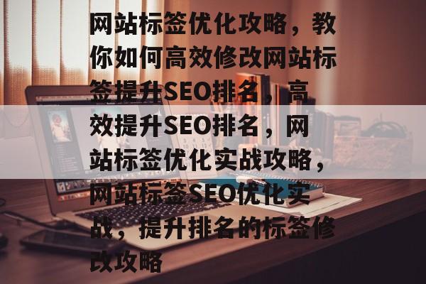 网站标签优化攻略，教你如何高效修改网站标签提升SEO排名，高效提升SEO排名，网站标签优化实战攻略，网站标签SEO优化实战，提升排名的标签修改攻略