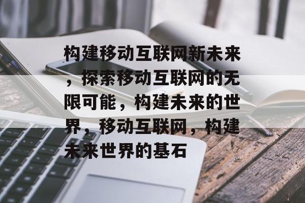 构建移动互联网新未来，探索移动互联网的无限可能，构建未来的世界，移动互联网，构建未来世界的基石