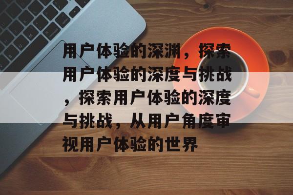 用户体验的深渊，探索用户体验的深度与挑战，探索用户体验的深度与挑战，从用户角度审视用户体验的世界