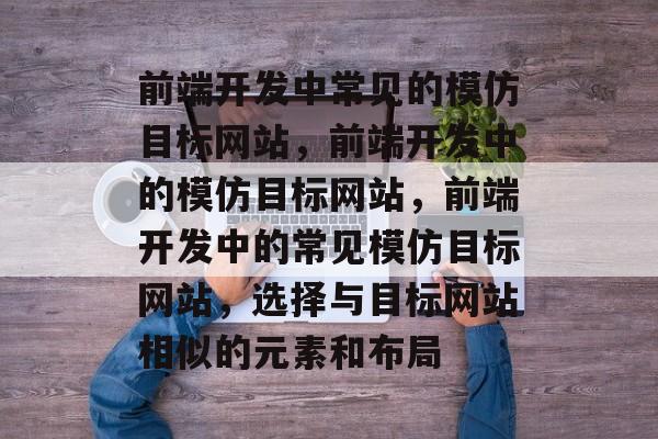 前端开发中常见的模仿目标网站，前端开发中的模仿目标网站，前端开发中的常见模仿目标网站，选择与目标网站相似的元素和布局