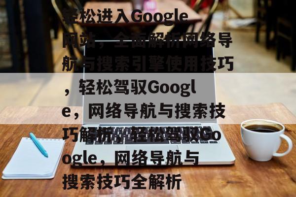 轻松进入Google网站，全面解析网络导航与搜索引擎使用技巧，轻松驾驭Google，网络导航与搜索技巧解析，轻松驾驭Google，网络导航与搜索技巧全解析